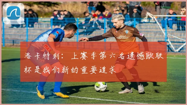 洛卡特利：上赛季第六名遗憾欧联杯是我们新的重要追求
